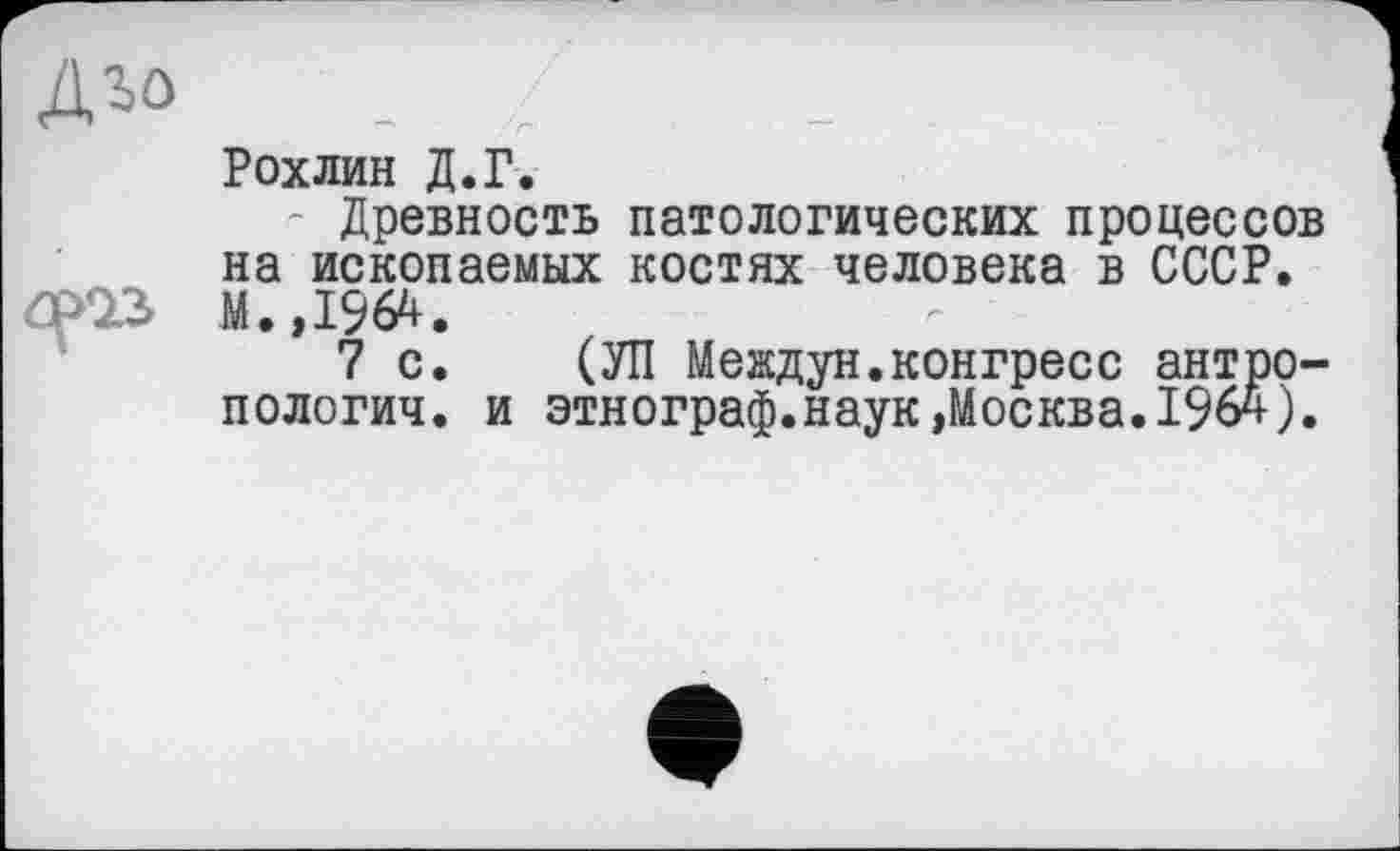 ﻿Рохлин Д.Г.
Древность патологических процессов на ископаемых костях человека в СССР. М.,1964.
7 с. (УП Мевдун.конгресс антропологии. и этнограф.наук»Москва.1964).